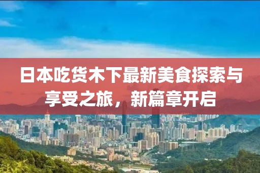日本吃货木下最新美食探索与享受之旅，新篇章开启