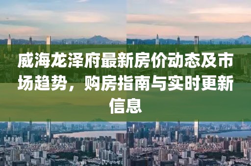 威海龙泽府最新房价动态及市场趋势，购房指南与实时更新信息