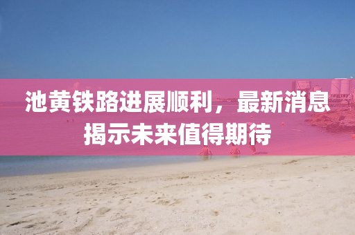 池黄铁路进展顺利，最新消息揭示未来值得期待
