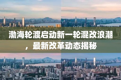 渤海轮渡启动新一轮混改浪潮，最新改革动态揭秘