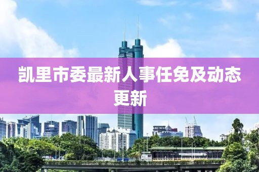 凯里市委最新人事任免及动态更新