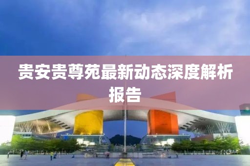 贵安贵尊苑最新动态深度解析报告