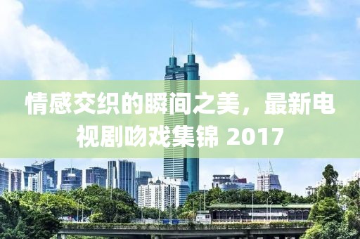 情感交织的瞬间之美，最新电视剧吻戏集锦 2017