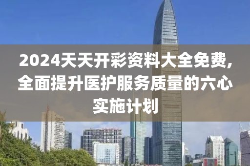 2024天天开彩资料大全免费,全面提升医护服务质量的六心实施计划