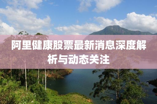 阿里健康股票最新消息深度解析与动态关注
