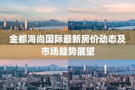 金都海尚国际最新房价动态及市场趋势展望
