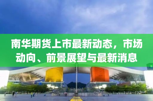 南华期货上市最新动态，市场动向、前景展望与最新消息