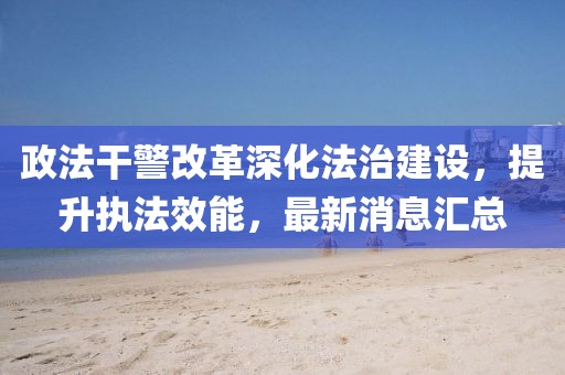 政法干警改革深化法治建设，提升执法效能，最新消息汇总