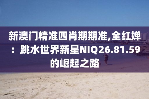 新澳门精准四肖期期准,全红婵：跳水世界新星NIQ26.81.59的崛起之路