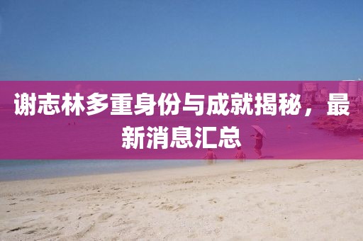 谢志林多重身份与成就揭秘，最新消息汇总