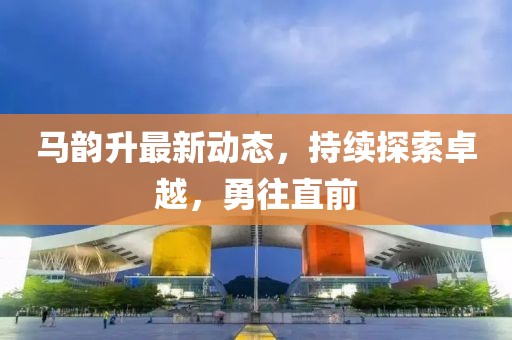 马韵升最新动态，持续探索卓越，勇往直前