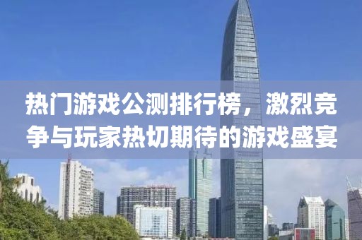 热门游戏公测排行榜，激烈竞争与玩家热切期待的游戏盛宴