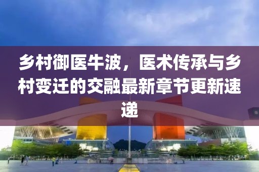 乡村御医牛波，医术传承与乡村变迁的交融最新章节更新速递