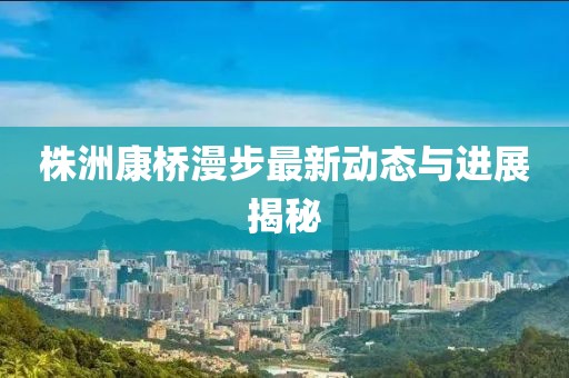 株洲康桥漫步最新动态与进展揭秘