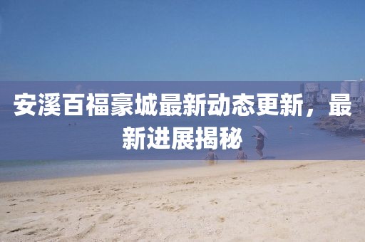 安溪百福豪城最新动态更新，最新进展揭秘