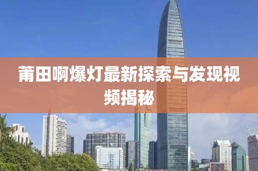 莆田啊爆灯最新探索与发现视频揭秘