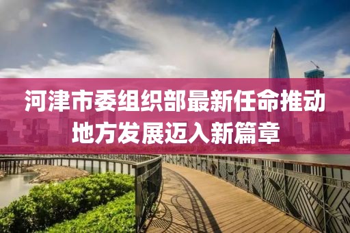 河津市委组织部最新任命推动地方发展迈入新篇章