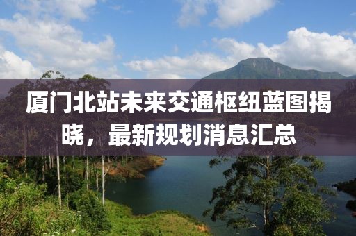 厦门北站未来交通枢纽蓝图揭晓，最新规划消息汇总