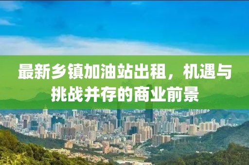 最新乡镇加油站出租，机遇与挑战并存的商业前景