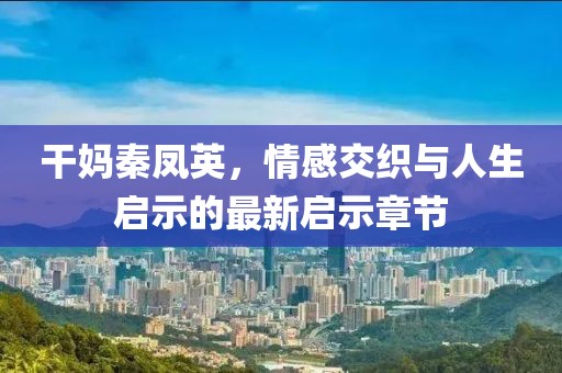 干妈秦凤英，情感交织与人生启示的最新启示章节