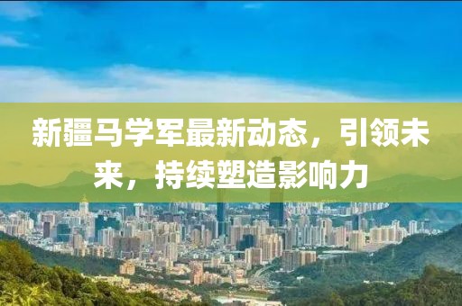 新疆马学军最新动态，引领未来，持续塑造影响力