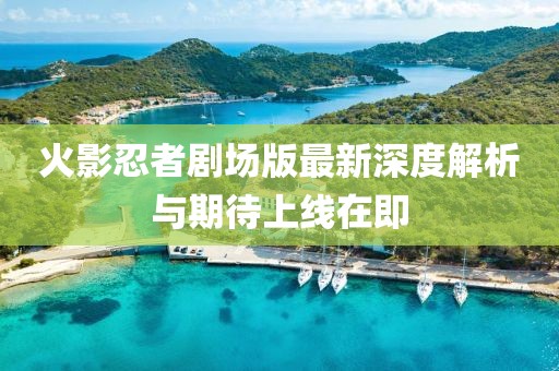 火影忍者剧场版最新深度解析与期待上线在即