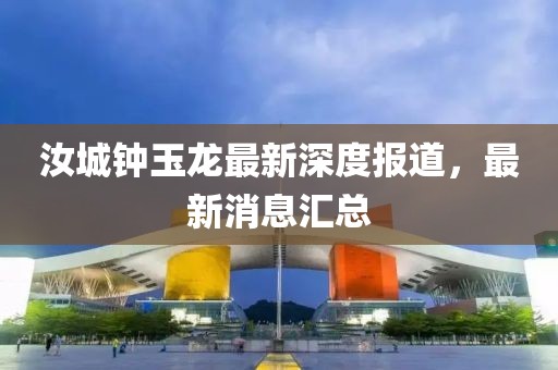 汝城钟玉龙最新深度报道，最新消息汇总