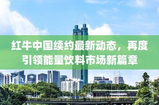 红牛中国续约最新动态，再度引领能量饮料市场新篇章