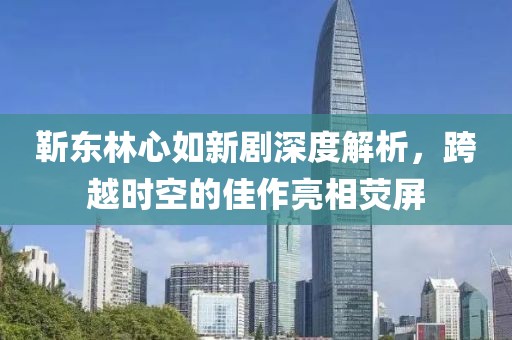 靳东林心如新剧深度解析，跨越时空的佳作亮相荧屏