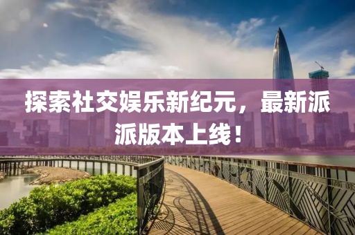 探索社交娱乐新纪元，最新派派版本上线！