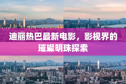 迪丽热巴最新电影，影视界的璀璨明珠探索