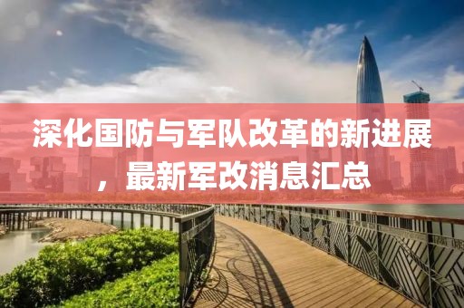 深化国防与军队改革的新进展，最新军改消息汇总