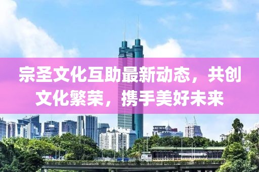 宗圣文化互助最新动态，共创文化繁荣，携手美好未来
