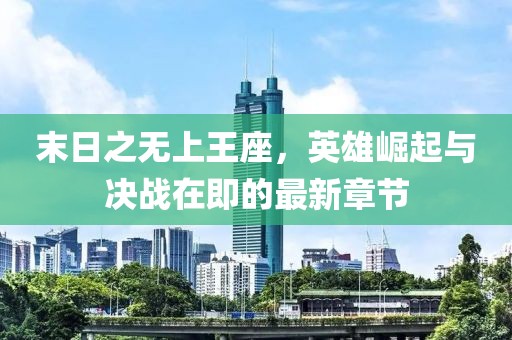 末日之无上王座，英雄崛起与决战在即的最新章节
