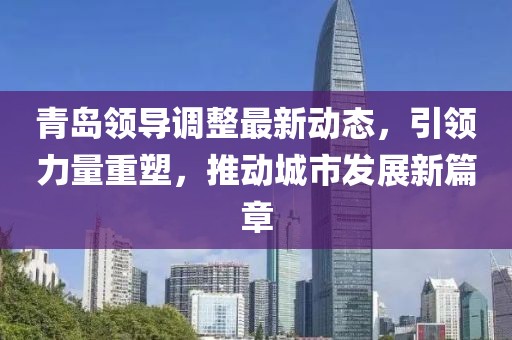 青岛领导调整最新动态，引领力量重塑，推动城市发展新篇章