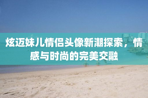 炫迈妹儿情侣头像新潮探索，情感与时尚的完美交融