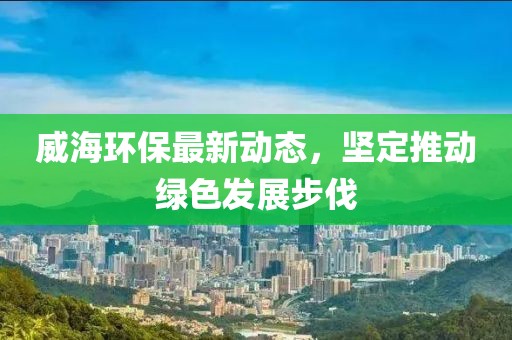 威海环保最新动态，坚定推动绿色发展步伐