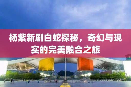 杨紫新剧白蛇探秘，奇幻与现实的完美融合之旅