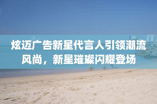 炫迈广告新星代言人引领潮流风尚，新星璀璨闪耀登场