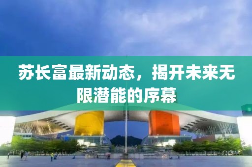 苏长富最新动态，揭开未来无限潜能的序幕