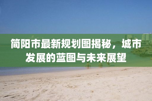 简阳市最新规划图揭秘，城市发展的蓝图与未来展望
