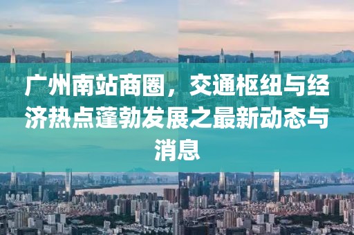 广州南站商圈，交通枢纽与经济热点蓬勃发展之最新动态与消息
