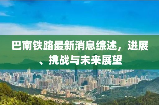 巴南铁路最新消息综述，进展、挑战与未来展望