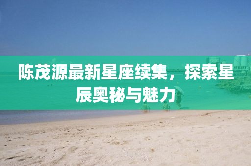 陈茂源最新星座续集，探索星辰奥秘与魅力
