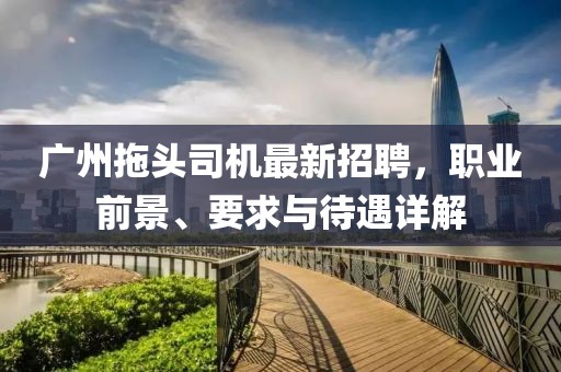 广州拖头司机最新招聘，职业前景、要求与待遇详解