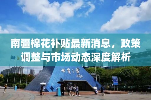 南疆棉花补贴最新消息，政策调整与市场动态深度解析