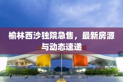 榆林西沙独院急售，最新房源与动态速递