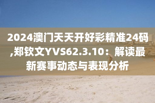 2024澳门天天开好彩精准24码,郑钦文YVS62.3.10：解读最新赛事动态与表现分析