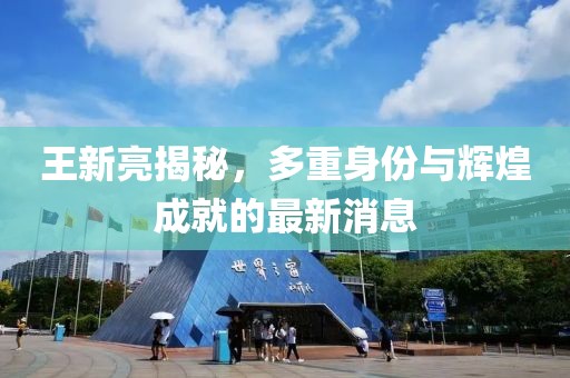王新亮揭秘，多重身份与辉煌成就的最新消息