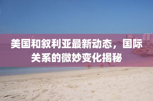 美国和叙利亚最新动态，国际关系的微妙变化揭秘